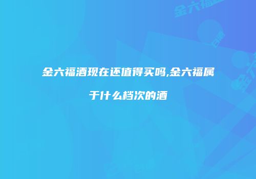 金六福酒现在还值得买吗,金六福属于什么档次的酒