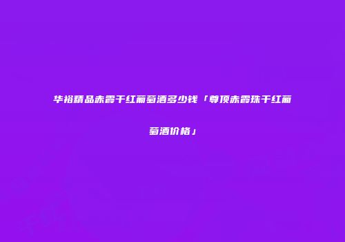 华裕精品赤霞干红葡萄酒多少钱「尊顶赤霞珠干红葡萄酒价格」