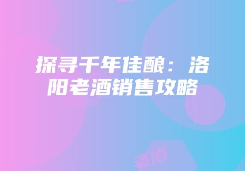探寻千年佳酿：洛阳老酒销售攻略