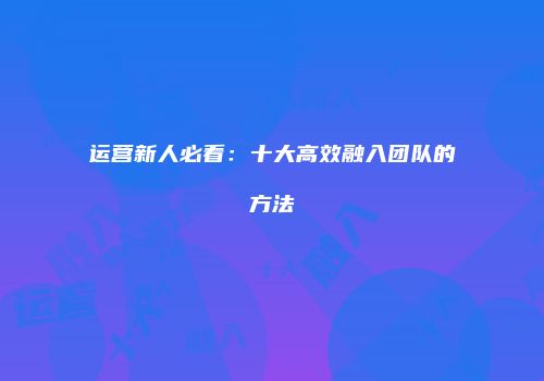 运营新人必看：十大高效融入团队的方法