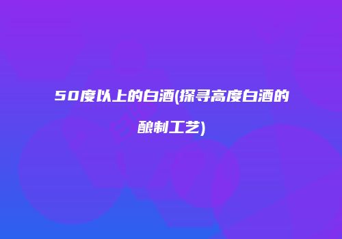 50度以上的白酒(探寻高度白酒的酿制工艺)