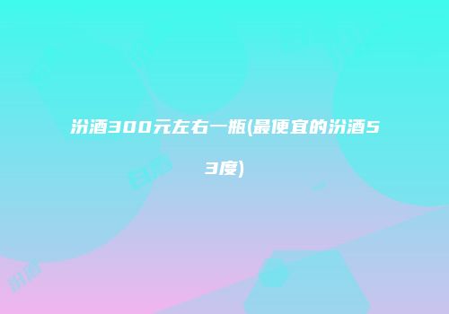 汾酒300元左右一瓶(最便宜的汾酒53度)
