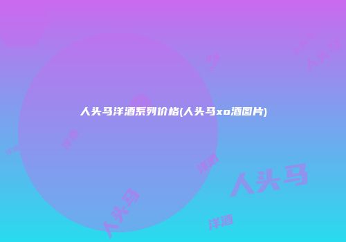 人头马洋酒系列价格(人头马xo酒图片)