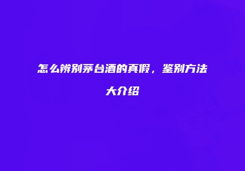 怎么辨别茅台酒的真假，鉴别方法大介绍