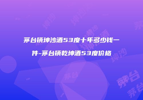 茅台镇坤沙酒53度十年多少钱一件-茅台镇乾坤酒53度价格