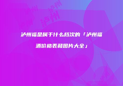 泸州福是属于什么档次的「泸州福酒价格表和图片大全」