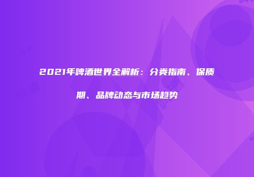 2021年啤酒世界全解析：分类指南、保质期、品牌动态与市场趋势
