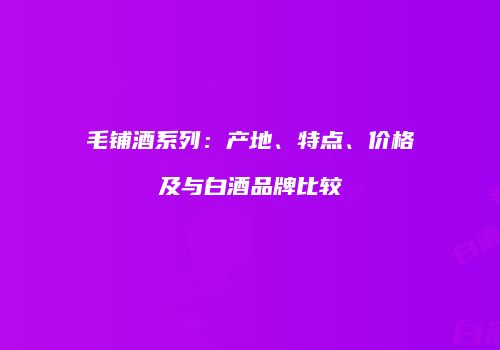 毛铺酒系列：产地、特点、价格及与白酒品牌比较