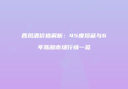 西凤酒价格解析：45度珍藏与6年陈酿市场行情一览