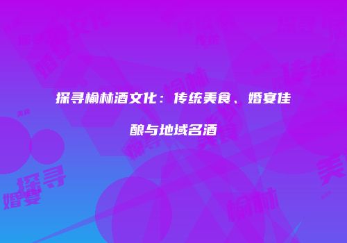探寻榆林酒文化：传统美食、婚宴佳酿与地域名酒