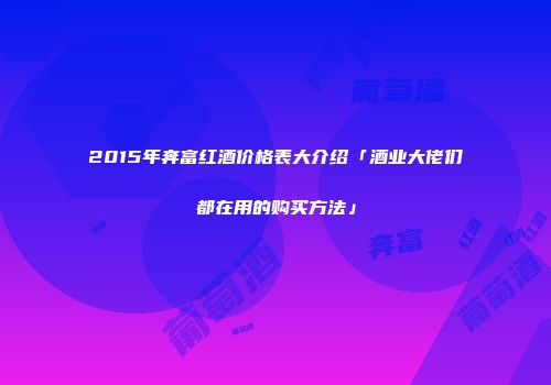 2015年奔富红酒价格表大介绍「酒业大佬们都在用的购买方法」