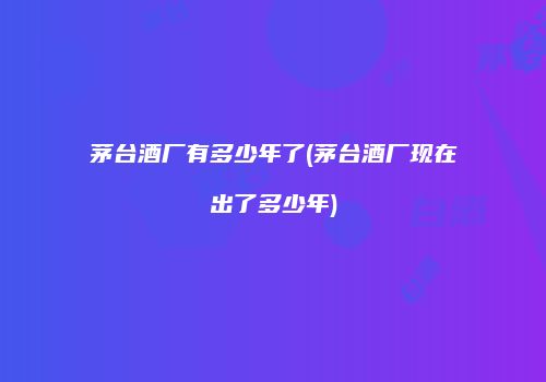 茅台酒厂有多少年了(茅台酒厂现在出了多少年)