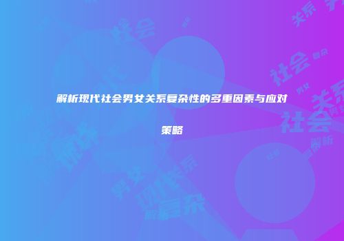 解析现代社会男女关系复杂性的多重因素与应对策略