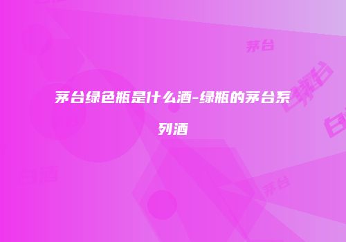 茅台绿色瓶是什么酒-绿瓶的茅台系列酒