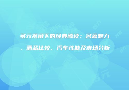 多元视角下的经典解读：名著魅力、酒品比较、汽车性能及市场分析