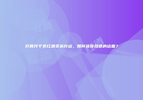 打算开个卖红酒卖茶叶店，如何选择合适的店面？