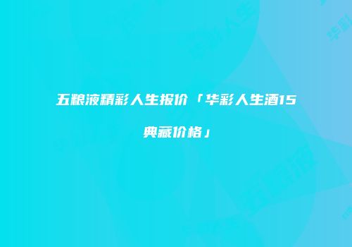 五粮液精彩人生报价「华彩人生酒15典藏价格」