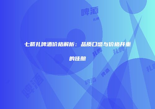 七箭扎啤酒价格解析：品质口感与价格并重的佳酿