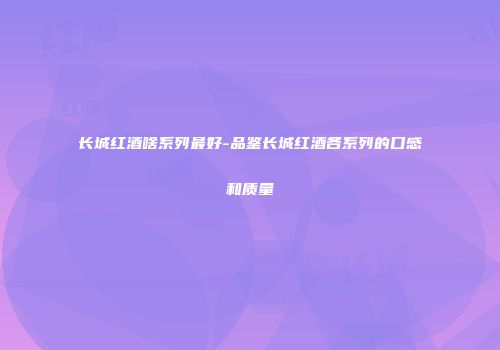 长城红酒啥系列最好-品鉴长城红酒各系列的口感和质量