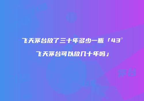 飞天茅台放了三十年多少一瓶「43°飞天茅台可以放几十年吗」