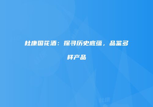 杜康国花酒：探寻历史底蕴，品鉴多样产品