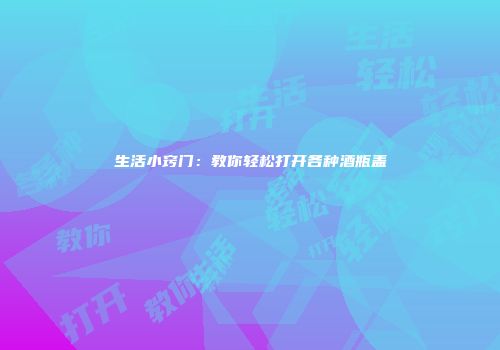 生活小窍门：教你轻松打开各种酒瓶盖