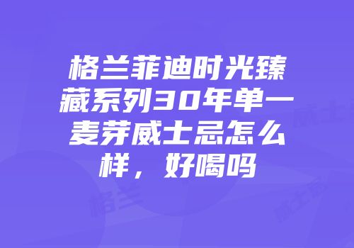 格兰菲迪时光臻藏系列30年单一麦芽威士忌怎么样，好喝吗