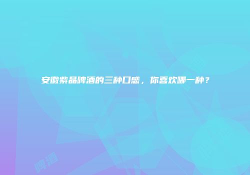 安徽紫晶啤酒的三种口感，你喜欢哪一种？