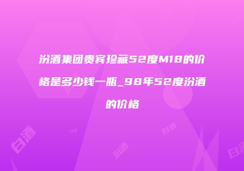 汾酒集团贵宾珍藏52度M18的价格是多少钱一瓶_98年52度汾酒的价格