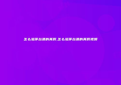 怎么验茅台酒的真假,怎么验茅台酒的真假视频