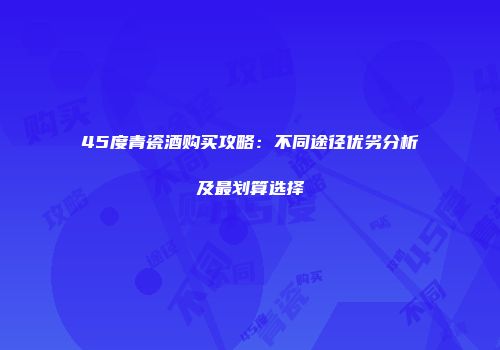 45度青瓷酒购买攻略：不同途径优劣分析及最划算选择