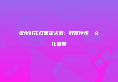 贵州好花红黑糯米酒：醇香传承，文化盛宴