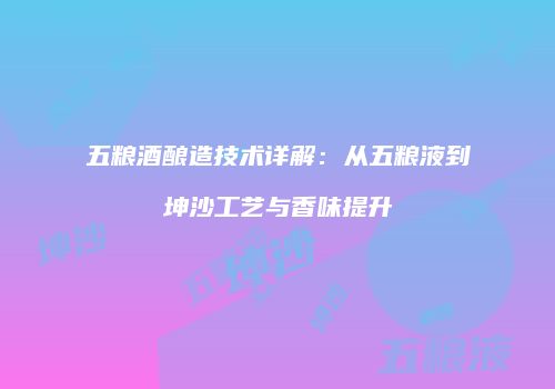 五粮酒酿造技术详解：从五粮液到坤沙工艺与香味提升