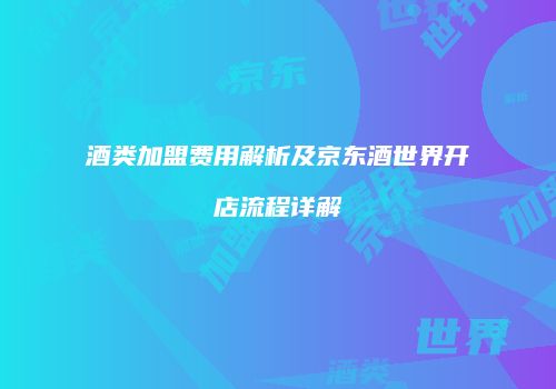 酒类加盟费用解析及京东酒世界开店流程详解