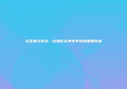红花郎与茅台：白酒巨头争夺年轻消费者市场