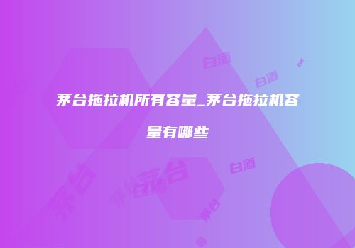 茅台拖拉机所有容量_茅台拖拉机容量有哪些