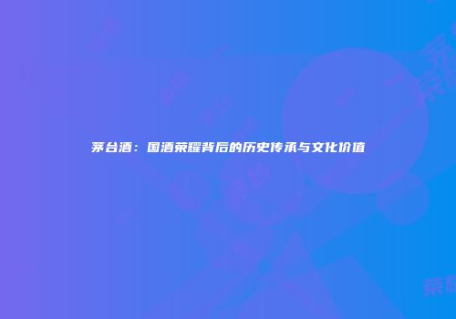 茅台酒：国酒荣耀背后的历史传承与文化价值
