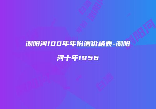 浏阳河100年年份酒价格表-浏阳河十年1956