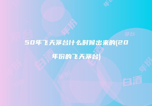 50年飞天茅台什么时候出来的(20年份的飞天茅台)
