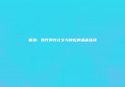鹿酒：现代男性社交与放松的酒品选择