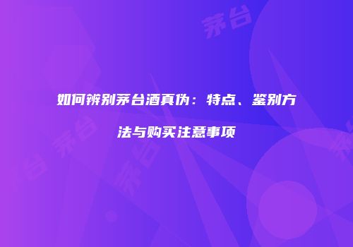 如何辨别茅台酒真伪：特点、鉴别方法与购买注意事项