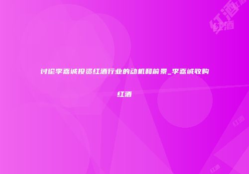 讨论李嘉诚投资红酒行业的动机和前景_李嘉诚收购红酒