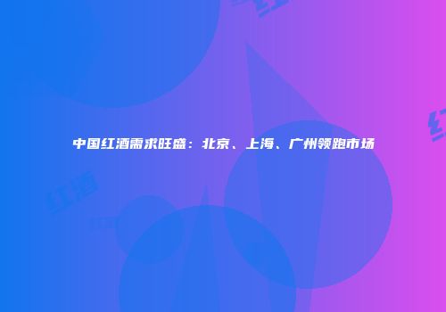 中国红酒需求旺盛：北京、上海、广州领跑市场