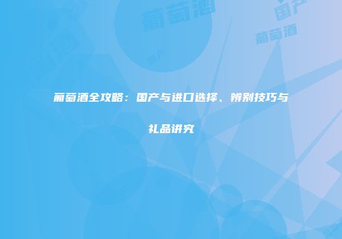 葡萄酒全攻略：国产与进口选择、辨别技巧与礼品讲究