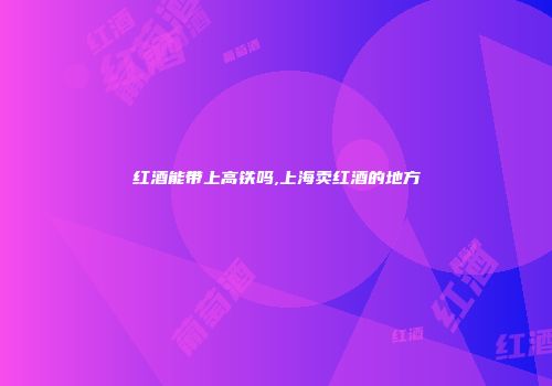 红酒能带上高铁吗,上海卖红酒的地方