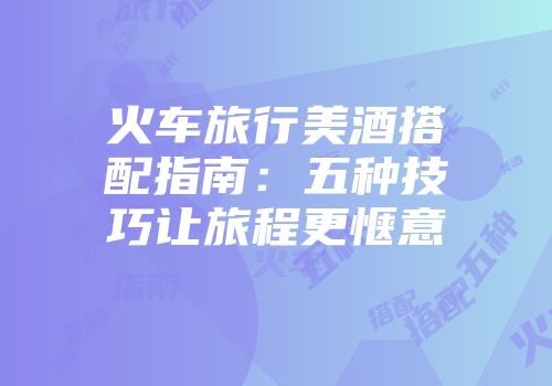 火车旅行美酒搭配指南：五种技巧让旅程更惬意
