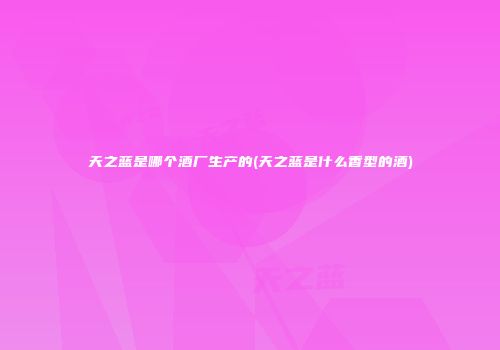 天之蓝是哪个酒厂生产的(天之蓝是什么香型的酒)