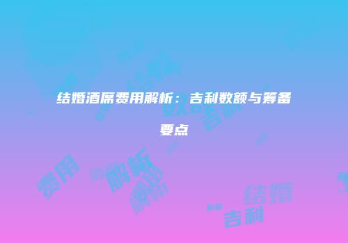 结婚酒席费用解析：吉利数额与筹备要点