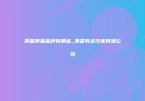 美国啤酒品牌有哪些_美国有多少家啤酒公司