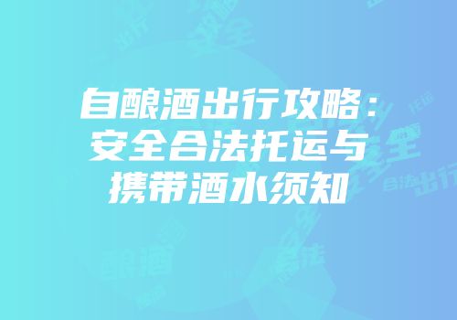 自酿酒出行攻略：安全合法托运与携带酒水须知